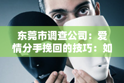 东莞市调查公司：爱情分手挽回的技巧：如何重燃旧日情怀