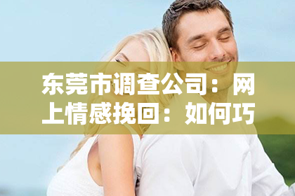 东莞市调查公司：网上情感挽回：如何巧妙运用聊天套路重燃爱意