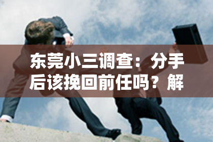 东莞小三调查：分手后该挽回前任吗？解析挽回前任的利与弊