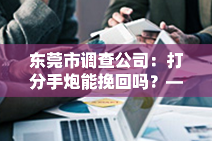 东莞市调查公司：打分手炮能挽回吗？——深入解析分手后的情感博弈