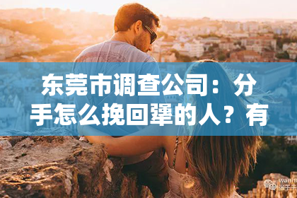 东莞市调查公司：分手怎么挽回犟的人？有效策略全解析