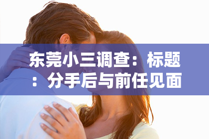 东莞小三调查：标题：分手后与前任见面怎么挽回？教你巧妙应对，重燃旧情