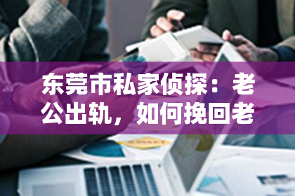 东莞市私家侦探:老公出轨,如何挽回老婆:挽救婚姻的五大关键步骤