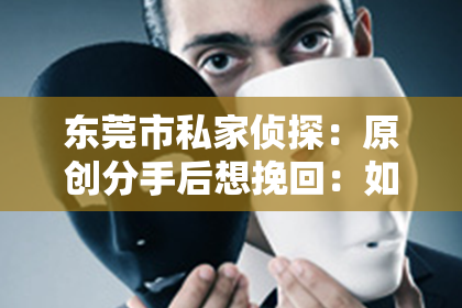 东莞市私家侦探：原创分手后想挽回：如何重拾爱情的可能？