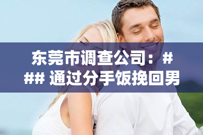 东莞市调查公司:### 通过分手饭挽回男友:一场别开生面的情感救赎之旅