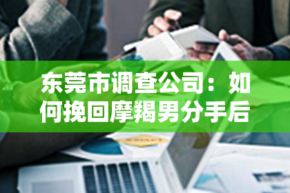 东莞市调查公司:如何挽回摩羯男分手后的女友