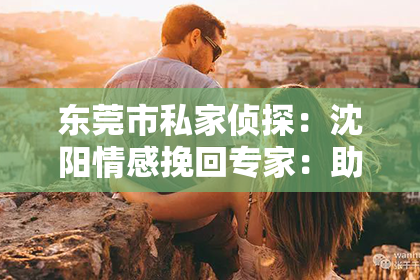 东莞市私家侦探：沈阳情感挽回专家：助您重拾爱情，重燃生活热情