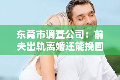 东莞市调查公司：前夫出轨离婚还能挽回吗？——婚姻危机中的挽救之道