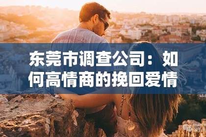 东莞市调查公司:如何高情商的挽回爱情