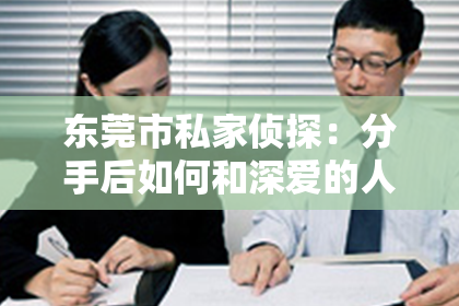 东莞市私家侦探：分手后如何和深爱的人挽回：重建信任与情感的关键步骤