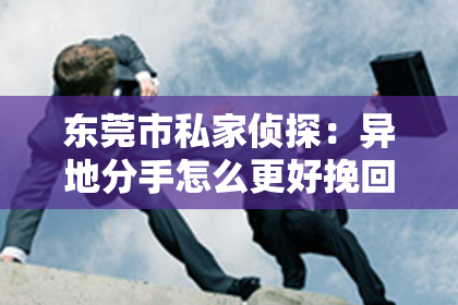 东莞市私家侦探：异地分手怎么更好挽回：有效策略与案例分析