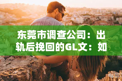 东莞市调查公司：出轨后挽回的GL文：如何重建信任与爱情