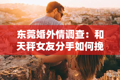 东莞婚外情调查:和天秤女友分手如何挽回:情感攻略指南