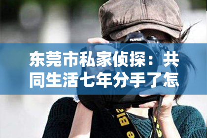 东莞市私家侦探：共同生活七年分手了怎么挽回？
