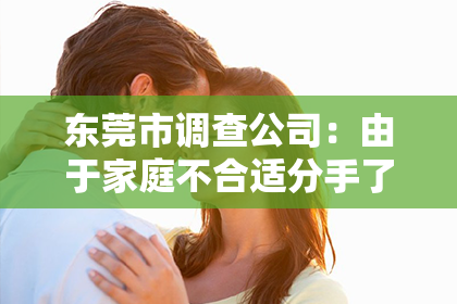 东莞市调查公司：由于家庭不合适分手了怎么挽回？专业指导助你重燃爱火