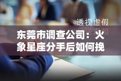 东莞市调查公司：火象星座分手后如何挽回：攻略全解析