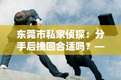 东莞市私家侦探：分手后挽回合适吗？——探讨复合的可能性与注意事项