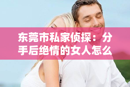 东莞市私家侦探：分手后绝情的女人怎么挽回？深度解析挽回策略