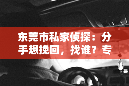 东莞市私家侦探：分手想挽回，找谁？专业挽回指导，助你重燃爱情火花