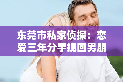 东莞市私家侦探：恋爱三年分手挽回男朋友：如何重燃爱情火花