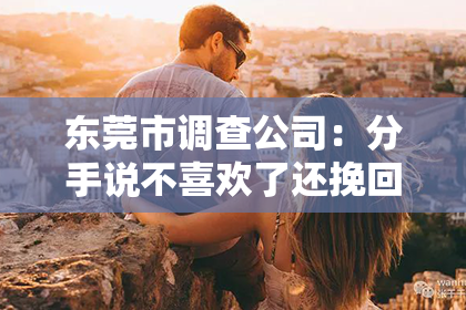 东莞市调查公司：分手说不喜欢了还挽回嘛？情感挽回的真相与策略