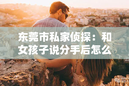 东莞市私家侦探：和女孩子说分手后怎么挽回？情感重建的实用指南