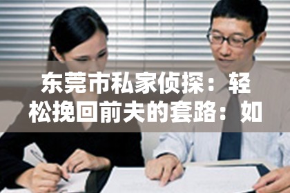 东莞市私家侦探：轻松挽回前夫的套路：如何巧妙重建亲密关系
