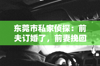东莞市私家侦探：前夫订婚了，前妻挽回的话：如何重新点燃旧爱的火花