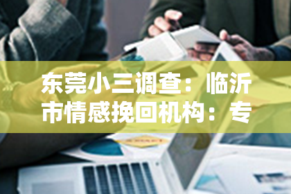 东莞小三调查：临沂市情感挽回机构：专业助力情感重生