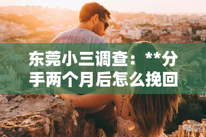 东莞小三调查：**分手两个月后怎么挽回前任**