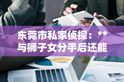 东莞市私家侦探：**与狮子女分手后还能挽回吗？**