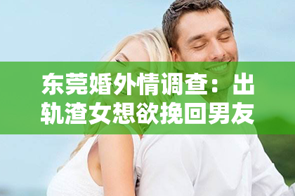 东莞婚外情调查：出轨渣女想欲挽回男友
