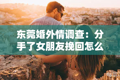 东莞婚外情调查：分手了女朋友挽回怎么办？深度解析有效策略