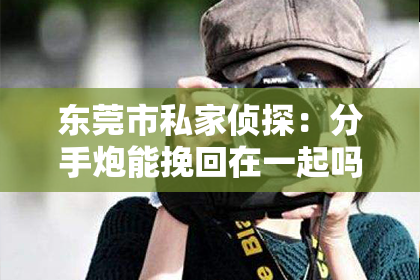 东莞市私家侦探：分手炮能挽回在一起吗？深度解析情感关系中的复杂因素