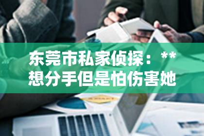 东莞市私家侦探：**想分手但是怕伤害她，该如何挽回？——情感纠纷中的明智选择**