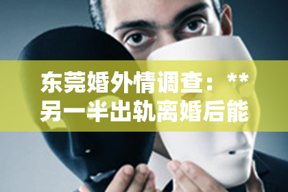 东莞婚外情调查：**另一半出轨离婚后能挽回吗？深度解析与案例分享**