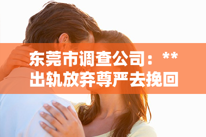 东莞市调查公司：**出轨放弃尊严去挽回男友：爱的挣扎与选择**