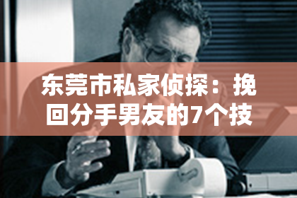 东莞市私家侦探:挽回分手男友的7个技巧,让爱重燃!
