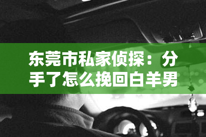 东莞市私家侦探：分手了怎么挽回白羊男
