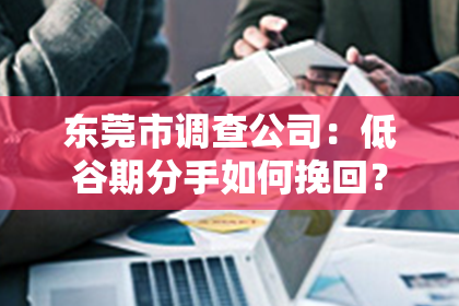 东莞市调查公司：低谷期分手如何挽回？情感挽回攻略指南
