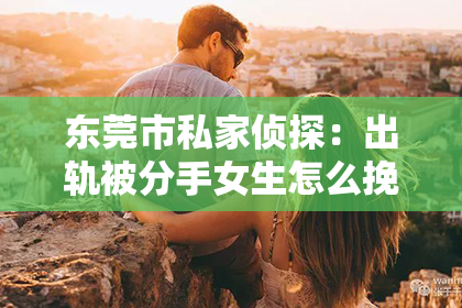 东莞市私家侦探：出轨被分手女生怎么挽回