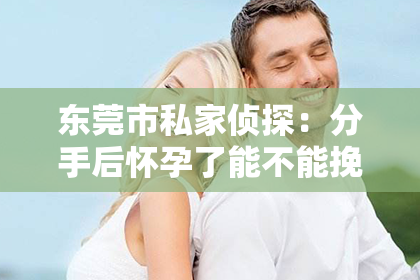 东莞市私家侦探：分手后怀孕了能不能挽回：情感与法律的交织