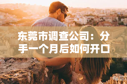 东莞市调查公司：分手一个月后如何开口挽回？重建爱情的桥梁