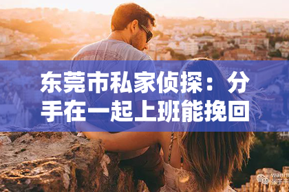 东莞市私家侦探：分手在一起上班能挽回么