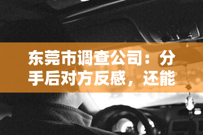 东莞市调查公司：分手后对方反感，还能挽回吗？