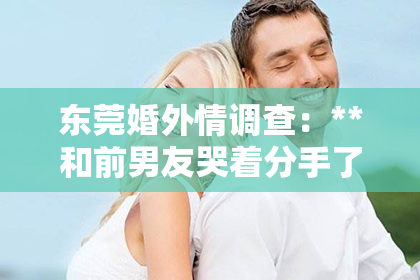 东莞婚外情调查：**和前男友哭着分手了怎么挽回？情感修复策略助你重燃爱火**