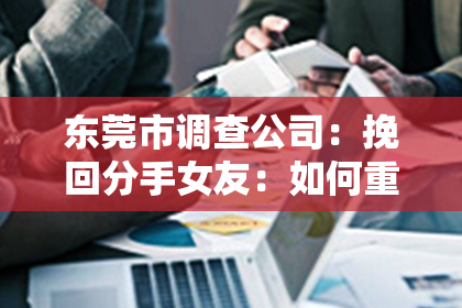 东莞市调查公司:挽回分手女友:如何重修旧好?