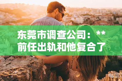 东莞市调查公司：**前任出轨和他复合了怎么挽回**