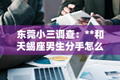 东莞小三调查：**和天蝎座男生分手怎么挽回？深度解析挽回策略**