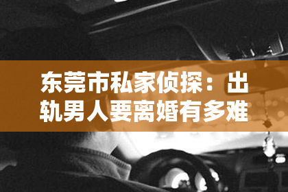 东莞市私家侦探：出轨男人要离婚有多难挽回